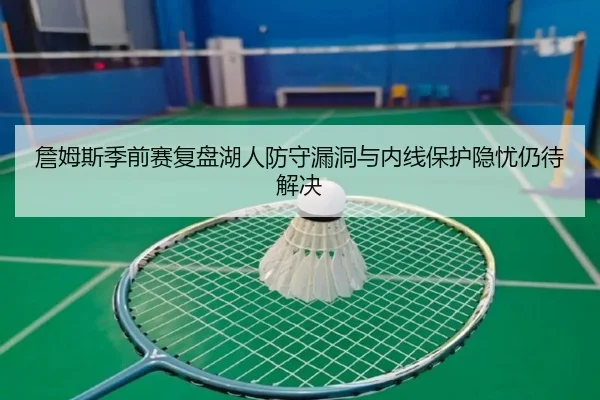 詹姆斯季前赛复盘湖人防守漏洞与内线保护隐忧仍待解决